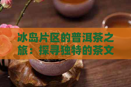 冰岛片区的普洱茶之旅：探寻独特的茶文化与自然风光