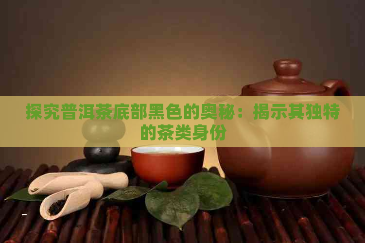 探究普洱茶底部黑色的奥秘：揭示其独特的茶类身份