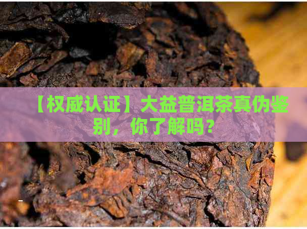 【权威认证】大益普洱茶真伪鉴别，你了解吗？