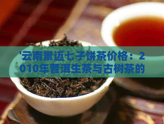 '云南景迈七子饼茶价格：2010年普洱生茶与古树茶的价格表'