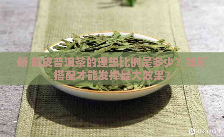 新 陈皮普洱茶的理想比例是多少？如何搭配才能发挥更大效果？