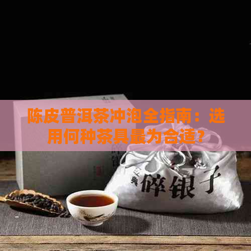 陈皮普洱茶冲泡全指南：选用何种茶具最为合适？