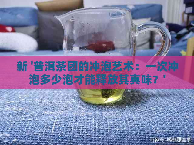 新 '普洱茶团的冲泡艺术：一次冲泡多少泡才能释放其真味？'