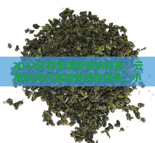 2023年花普洱茶饼价格表，云南80年代高级普洱花饼茶，小饼普洱茶大全