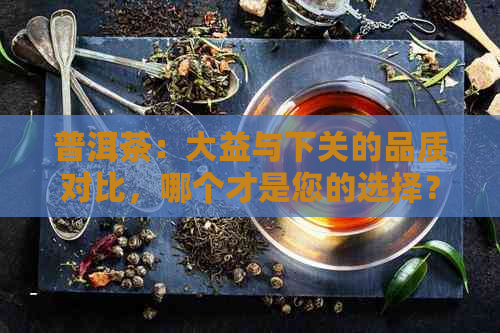 普洱茶：大益与下关的品质对比，哪个才是您的选择？