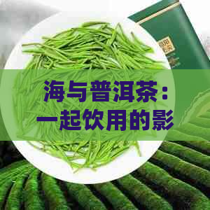 海与普洱茶：一起饮用的影响及注意事项，你了解吗？