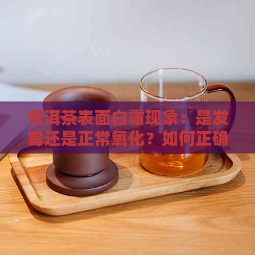 普洱茶表面白霜现象：是发霉还是正常氧化？如何正确鉴别与处理？