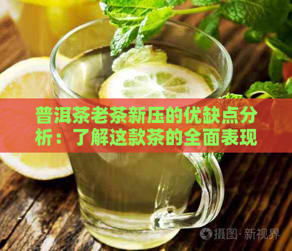 普洱茶老茶新压的优缺点分析：了解这款茶的全面表现