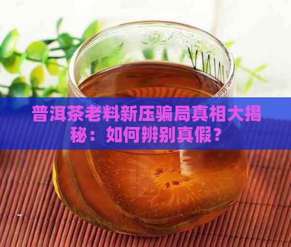 普洱茶老料新压骗局真相大揭秘：如何辨别真假？