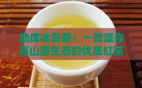 勐库冰岛茶：一款源自高山原生态的优质红茶介绍