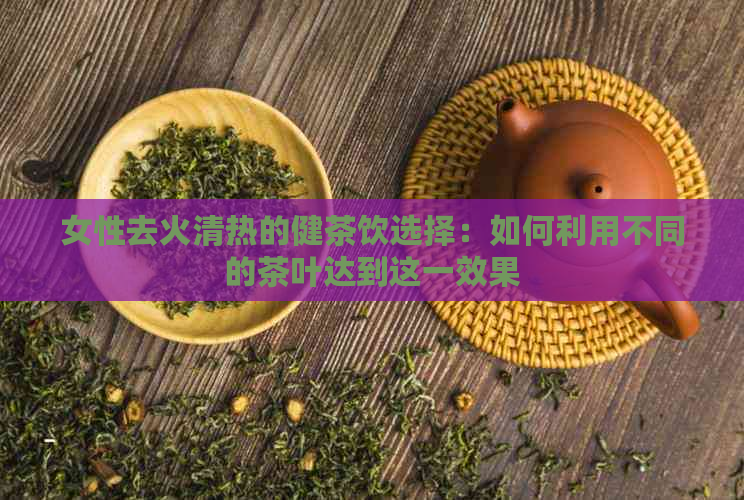 女性去火清热的健茶饮选择：如何利用不同的茶叶达到这一效果