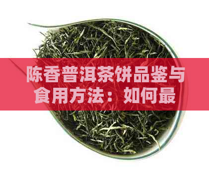 陈香普洱茶饼品鉴与食用方法：如何更大限度地享受其独特风味？