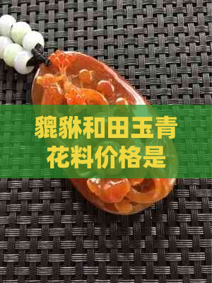 貔貅和田玉青花料价格是否相等？其价值如何？