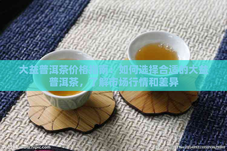 大益普洱茶价格指南：如何选择合适的大益普洱茶，了解市场行情和差异