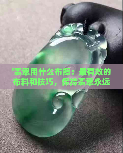 '翡翠用什么布擦：最有效的布料和技巧，保持翡翠永远光亮'