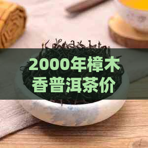 2000年樟木香普洱茶价格及市场趋势，全面解析收藏与品鉴要点