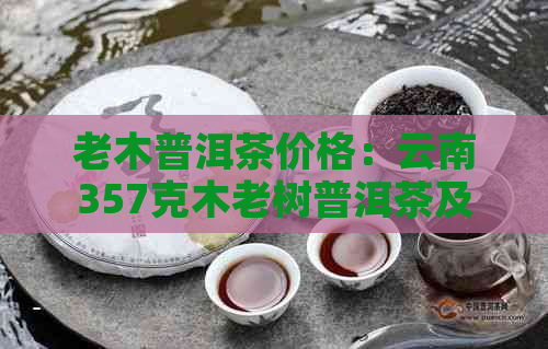 老木普洱茶价格：云南357克木老树普洱茶及古树普洱熟茶报价