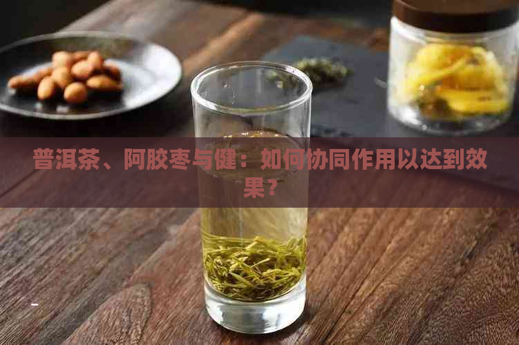 普洱茶、阿胶枣与健：如何协同作用以达到效果？