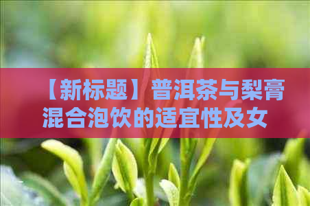 【新标题】普洱茶与梨膏混合泡饮的适宜性及女性喝用的安全性分析