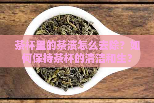 茶杯里的茶渍怎么去除？如何保持茶杯的清洁和生？