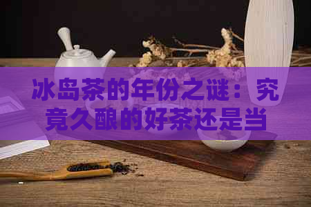 冰岛茶的年份之谜：究竟久酿的好茶还是当的新茶更美味？