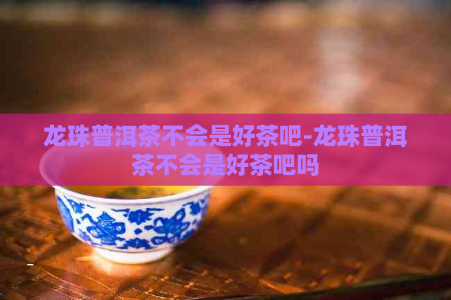 龙珠普洱茶不会是好茶吧-龙珠普洱茶不会是好茶吧吗