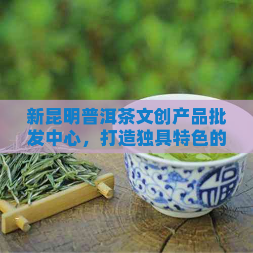 新昆明普洱茶文创产品批发中心，打造独具特色的普洱茶文化体验