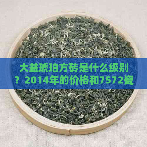 大益琥珀方砖是什么级别？2014年的价格和7572瓷器有何不同？