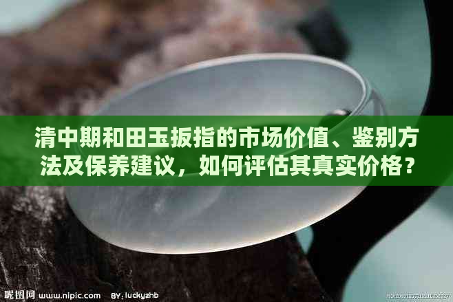 清中期和田玉扳指的市场价值、鉴别方法及保养建议，如何评估其真实价格？