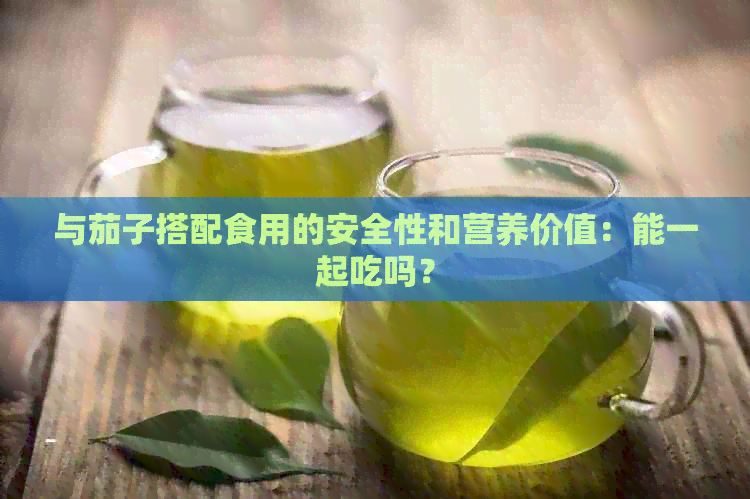 与茄子搭配食用的安全性和营养价值：能一起吃吗？