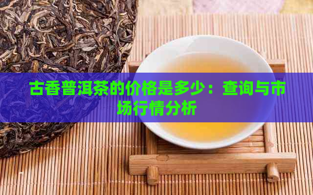 古香普洱茶的价格是多少：查询与市场行情分析