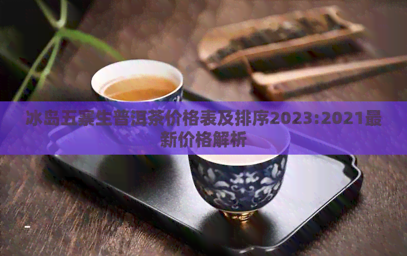 冰岛五寨生普洱茶价格表及排序2023:2021最新价格解析