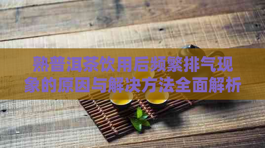 熟普洱茶饮用后频繁排气现象的原因与解决方法全面解析