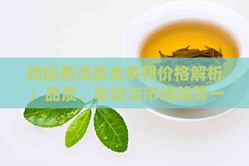 腊福普洱茶全系列价格解析：品质、年份与市场趋势一应俱全