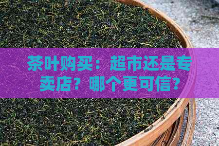 茶叶购买：超市还是专卖店？哪个更可信？