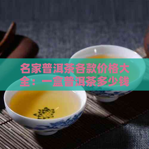 名家普洱茶各款价格大全：一盒普洱茶多少钱，如何挑选适合自己的普洱茶？