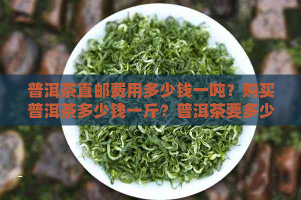 普洱茶直邮费用多少钱一吨？购买普洱茶多少钱一斤？普洱茶要多少钱？