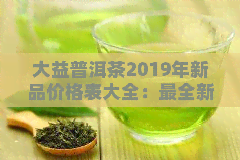 大益普洱茶2019年新品价格表大全：最全新茶价格表一览