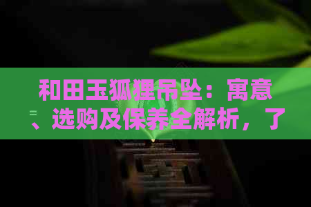 和田玉狐狸吊坠：寓意、选购及保养全解析，了解它的独特价值与魅力