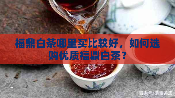 福鼎白茶哪里买比较好，如何选购优质福鼎白茶？