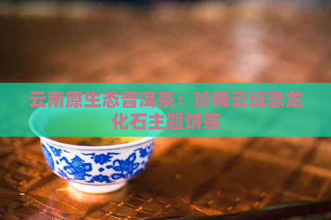 云南原生态普洱茶：珍稀云域恐龙化石主题饼茶