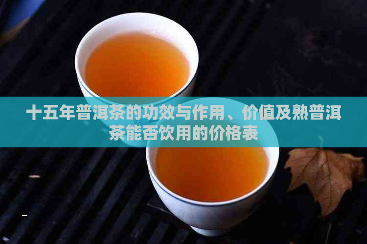 十五年普洱茶的功效与作用、价值及熟普洱茶能否饮用的价格表