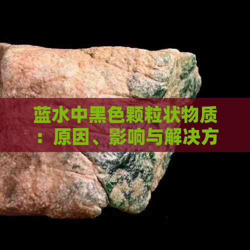 蓝水中黑色颗粒状物质：原因、影响与解决方法