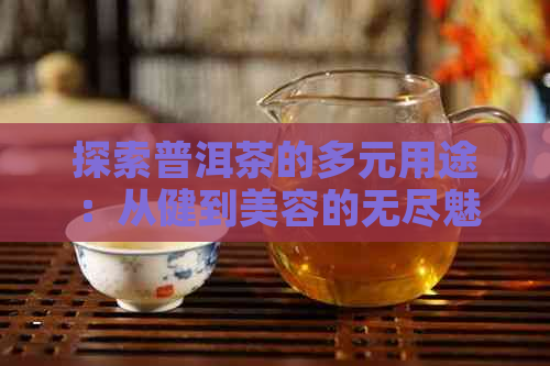 探索普洱茶的多元用途：从健到美容的无尽魅力