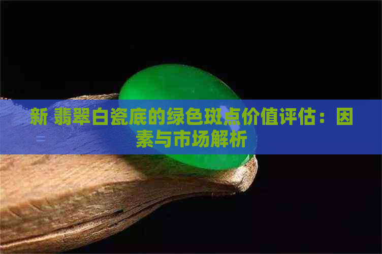 新 翡翠白瓷底的绿色斑点价值评估：因素与市场解析