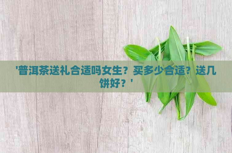 '普洱茶送礼合适吗女生？买多少合适？送几饼好？'