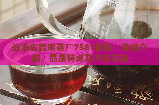 云南省昆明茶厂7581茶砖：详细介绍、品质特点及冲泡方法