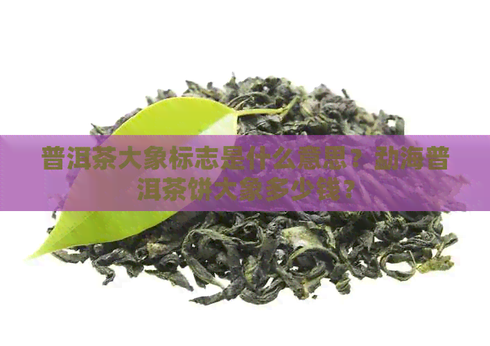 普洱茶大象标志是什么意思？勐海普洱茶饼大象多少钱？