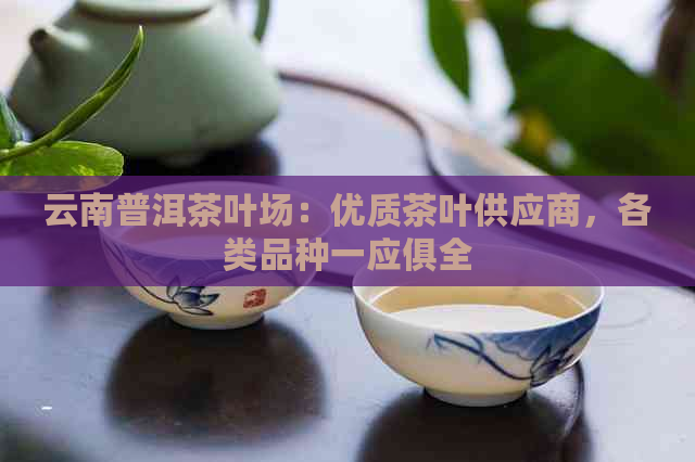 云南普洱茶叶场：优质茶叶供应商，各类品种一应俱全