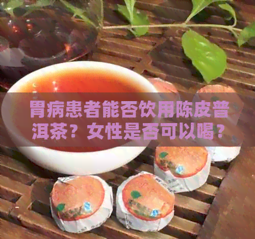 胃病患者能否饮用陈皮普洱茶？女性是否可以喝？了解其适用人群及注意事项